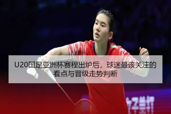 U20国足亚洲杯赛程出炉后，球迷最该关注的看点与晋级走势判断