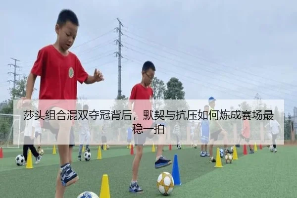 莎头组合混双夺冠背后，默契与抗压如何炼成赛场最稳一拍
